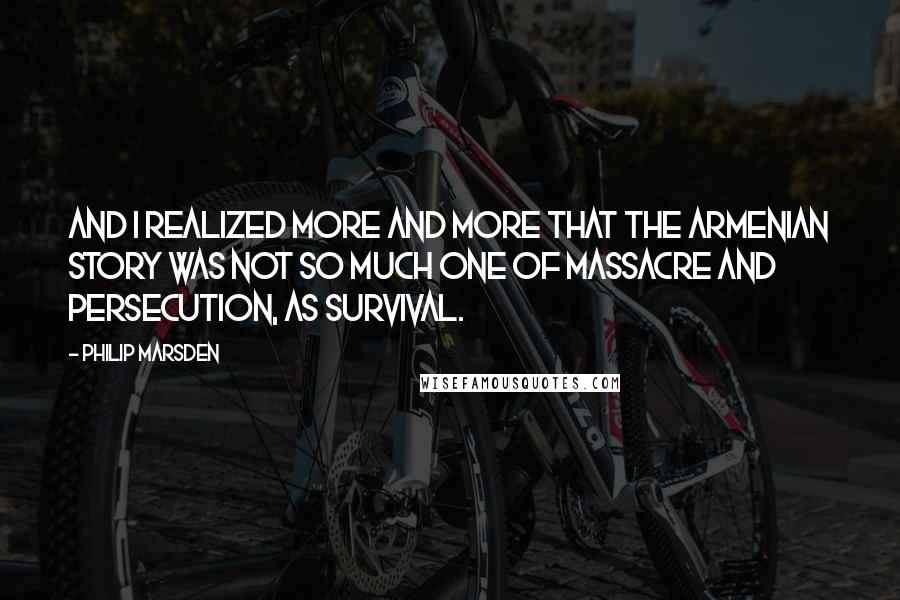 Philip Marsden Quotes: And I realized more and more that the Armenian story was not so much one of massacre and persecution, as survival.