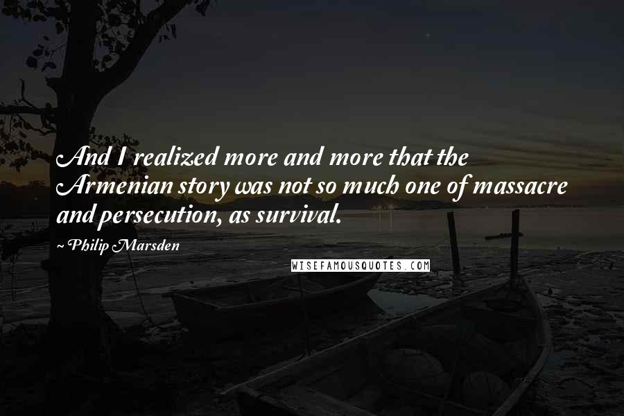 Philip Marsden Quotes: And I realized more and more that the Armenian story was not so much one of massacre and persecution, as survival.