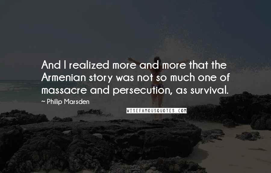 Philip Marsden Quotes: And I realized more and more that the Armenian story was not so much one of massacre and persecution, as survival.