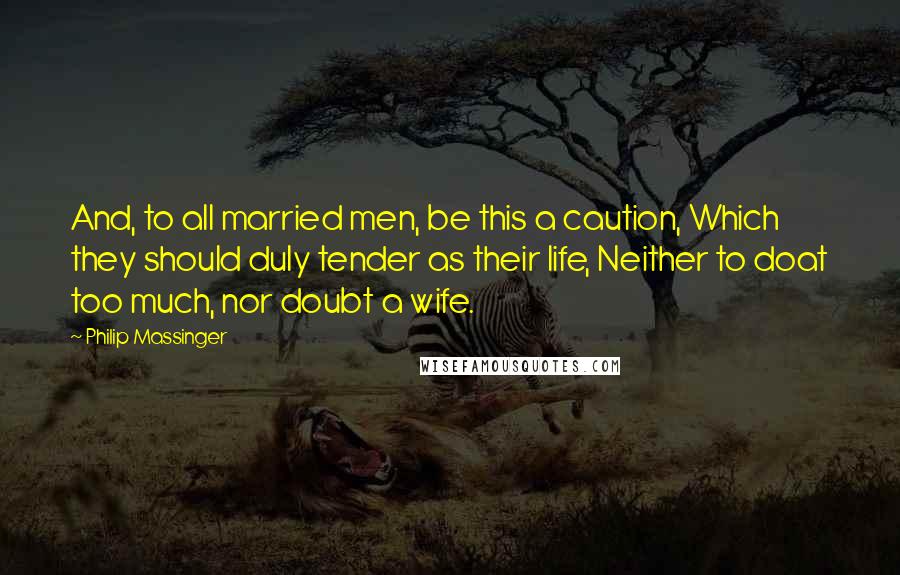 Philip Massinger Quotes: And, to all married men, be this a caution, Which they should duly tender as their life, Neither to doat too much, nor doubt a wife.