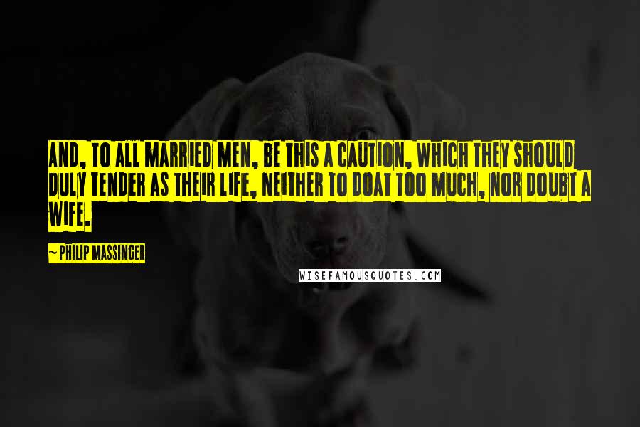 Philip Massinger Quotes: And, to all married men, be this a caution, Which they should duly tender as their life, Neither to doat too much, nor doubt a wife.