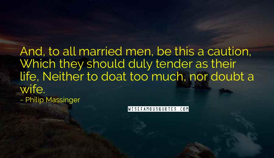 Philip Massinger Quotes: And, to all married men, be this a caution, Which they should duly tender as their life, Neither to doat too much, nor doubt a wife.