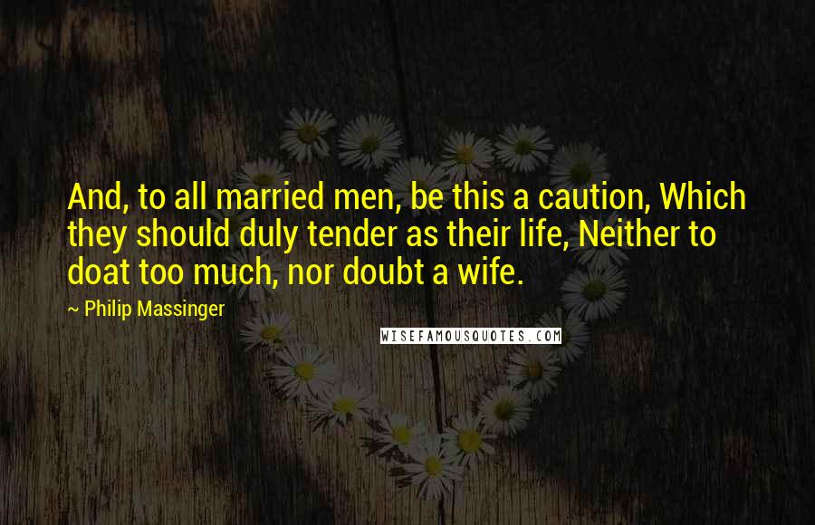 Philip Massinger Quotes: And, to all married men, be this a caution, Which they should duly tender as their life, Neither to doat too much, nor doubt a wife.