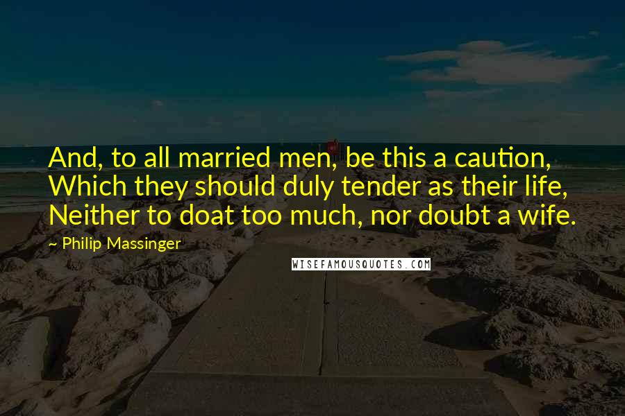 Philip Massinger Quotes: And, to all married men, be this a caution, Which they should duly tender as their life, Neither to doat too much, nor doubt a wife.