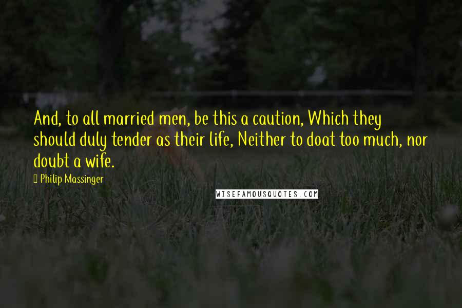 Philip Massinger Quotes: And, to all married men, be this a caution, Which they should duly tender as their life, Neither to doat too much, nor doubt a wife.