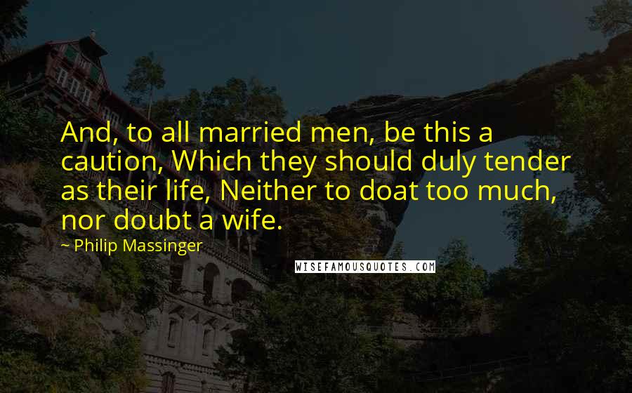 Philip Massinger Quotes: And, to all married men, be this a caution, Which they should duly tender as their life, Neither to doat too much, nor doubt a wife.