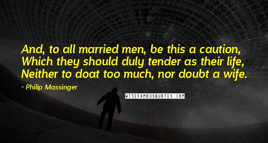 Philip Massinger Quotes: And, to all married men, be this a caution, Which they should duly tender as their life, Neither to doat too much, nor doubt a wife.