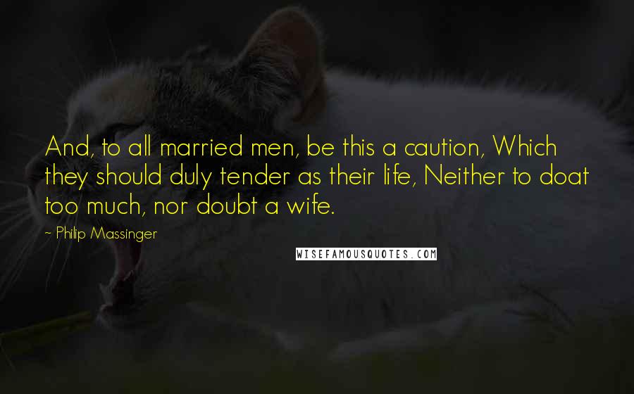 Philip Massinger Quotes: And, to all married men, be this a caution, Which they should duly tender as their life, Neither to doat too much, nor doubt a wife.