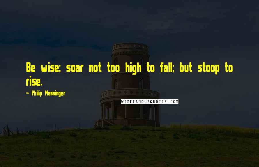 Philip Massinger Quotes: Be wise; soar not too high to fall; but stoop to rise.