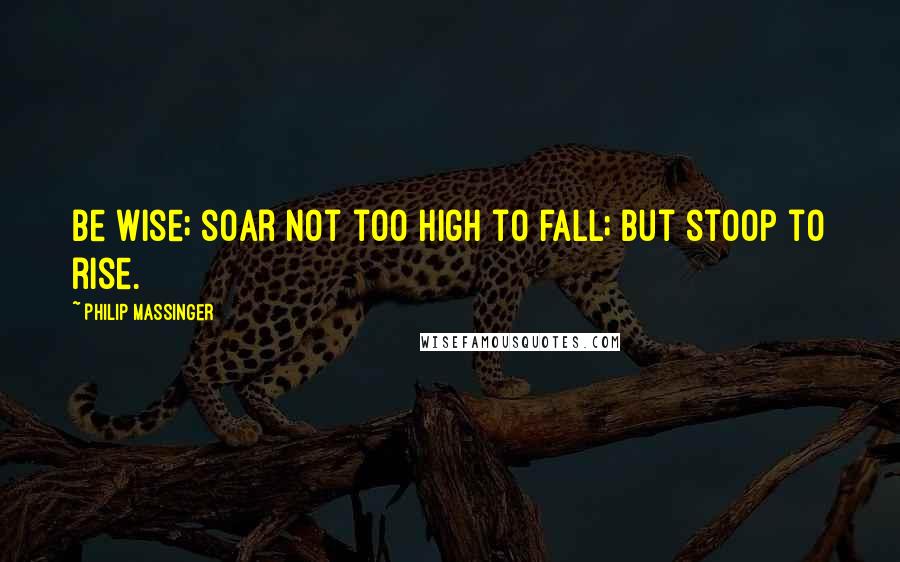 Philip Massinger Quotes: Be wise; soar not too high to fall; but stoop to rise.