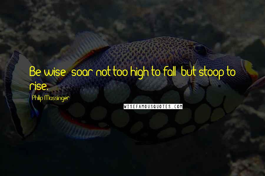 Philip Massinger Quotes: Be wise; soar not too high to fall; but stoop to rise.