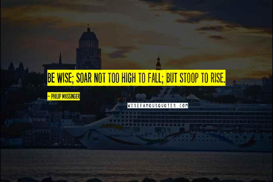 Philip Massinger Quotes: Be wise; soar not too high to fall; but stoop to rise.