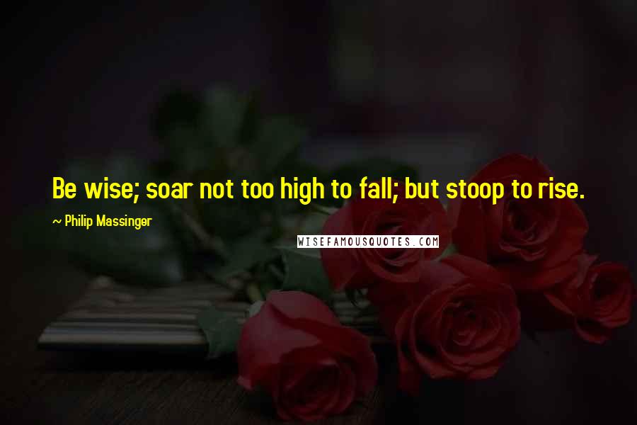 Philip Massinger Quotes: Be wise; soar not too high to fall; but stoop to rise.