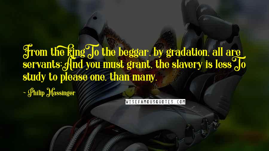 Philip Massinger Quotes: From the kingTo the beggar, by gradation, all are servants;And you must grant, the slavery is lessTo study to please one, than many.