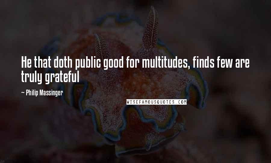 Philip Massinger Quotes: He that doth public good for multitudes, finds few are truly grateful
