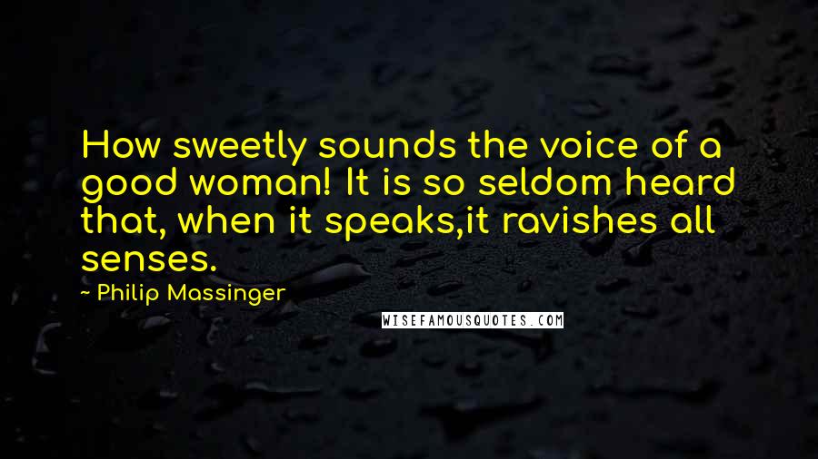 Philip Massinger Quotes: How sweetly sounds the voice of a good woman! It is so seldom heard that, when it speaks,it ravishes all senses.