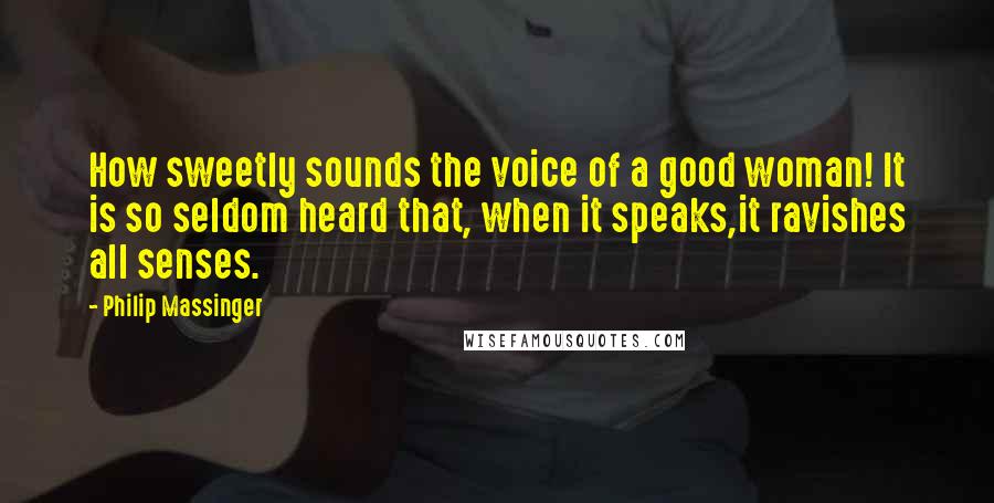 Philip Massinger Quotes: How sweetly sounds the voice of a good woman! It is so seldom heard that, when it speaks,it ravishes all senses.