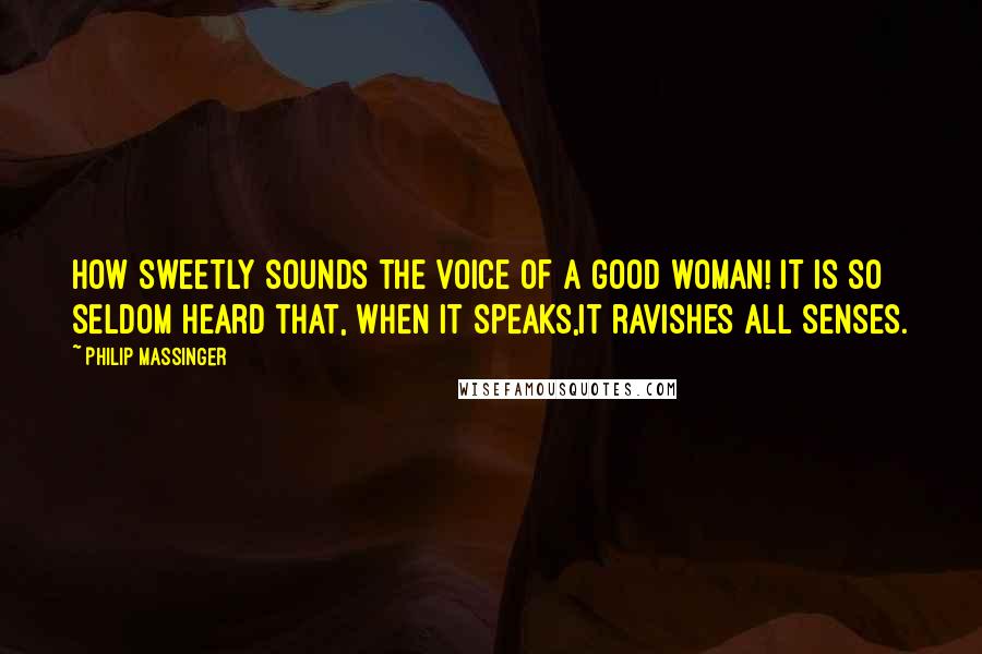 Philip Massinger Quotes: How sweetly sounds the voice of a good woman! It is so seldom heard that, when it speaks,it ravishes all senses.