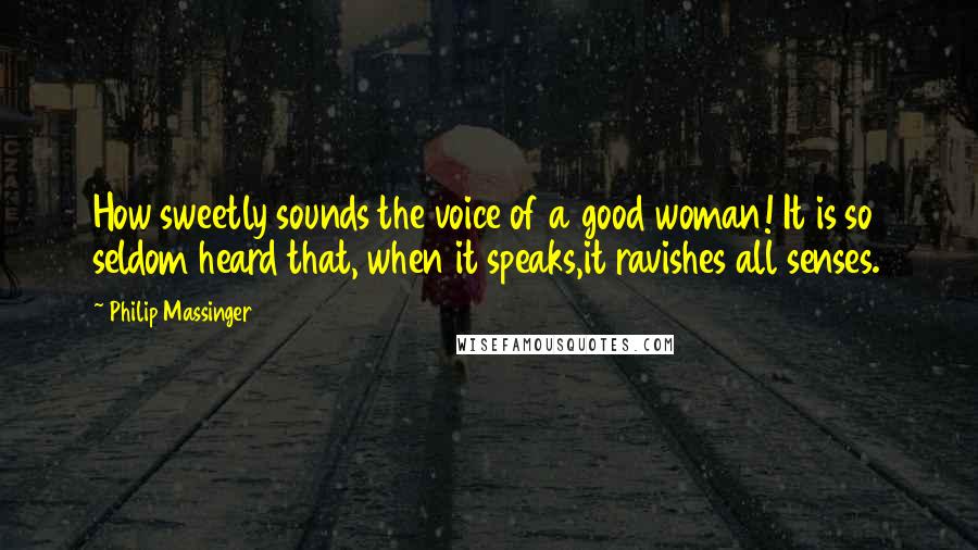 Philip Massinger Quotes: How sweetly sounds the voice of a good woman! It is so seldom heard that, when it speaks,it ravishes all senses.