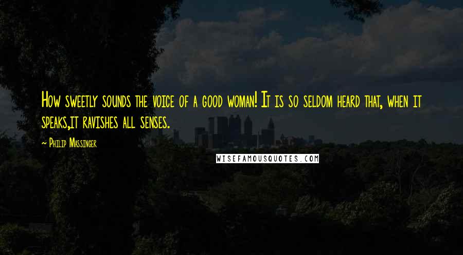 Philip Massinger Quotes: How sweetly sounds the voice of a good woman! It is so seldom heard that, when it speaks,it ravishes all senses.