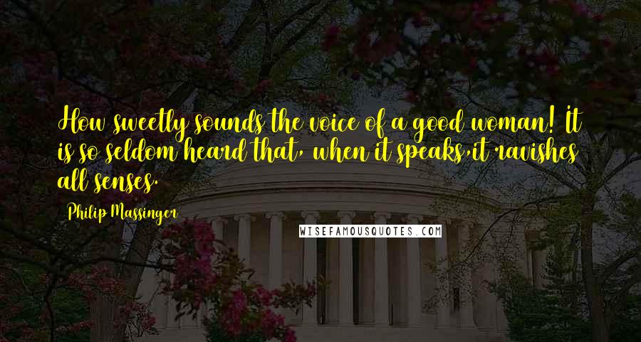 Philip Massinger Quotes: How sweetly sounds the voice of a good woman! It is so seldom heard that, when it speaks,it ravishes all senses.