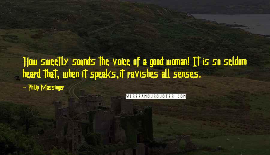 Philip Massinger Quotes: How sweetly sounds the voice of a good woman! It is so seldom heard that, when it speaks,it ravishes all senses.