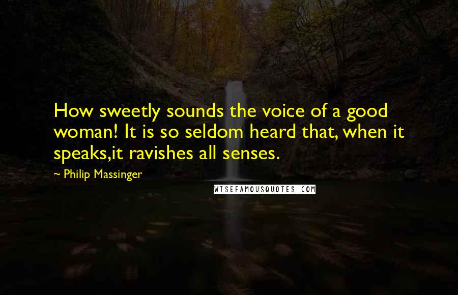 Philip Massinger Quotes: How sweetly sounds the voice of a good woman! It is so seldom heard that, when it speaks,it ravishes all senses.