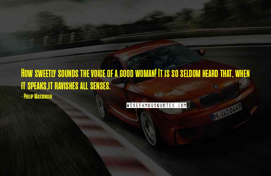 Philip Massinger Quotes: How sweetly sounds the voice of a good woman! It is so seldom heard that, when it speaks,it ravishes all senses.