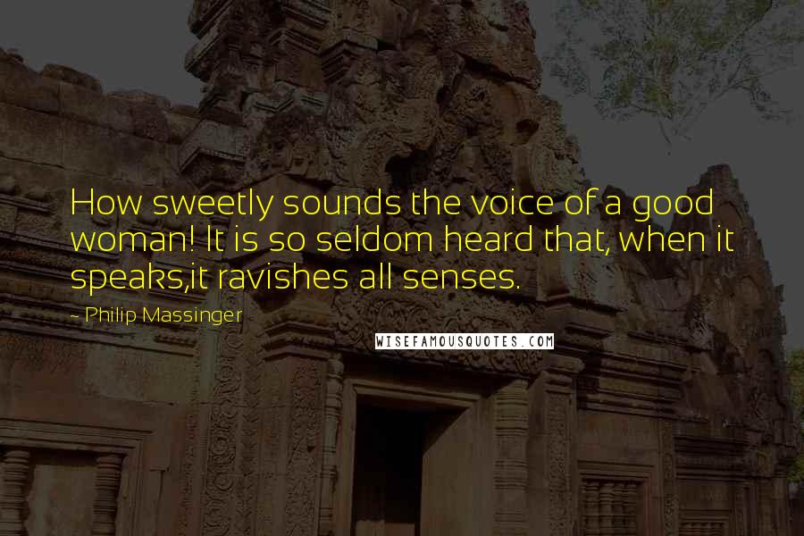 Philip Massinger Quotes: How sweetly sounds the voice of a good woman! It is so seldom heard that, when it speaks,it ravishes all senses.