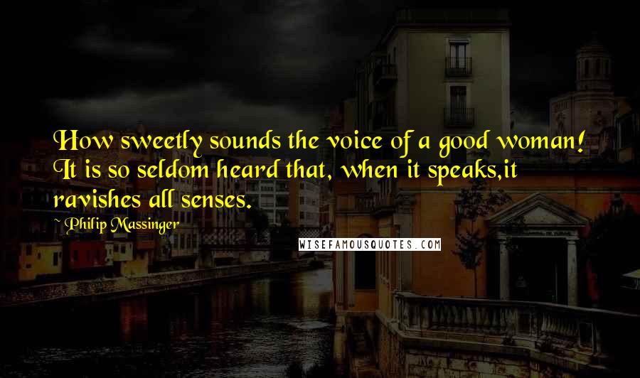 Philip Massinger Quotes: How sweetly sounds the voice of a good woman! It is so seldom heard that, when it speaks,it ravishes all senses.