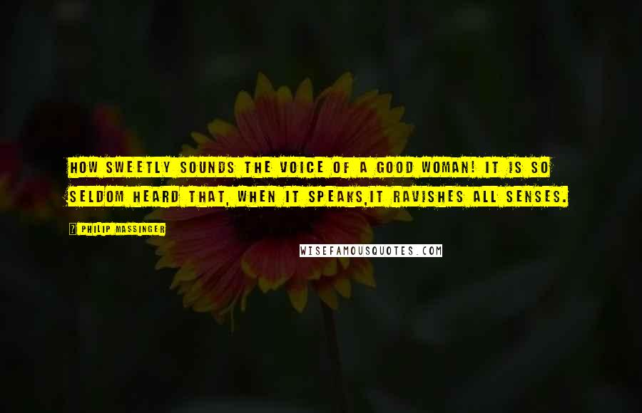 Philip Massinger Quotes: How sweetly sounds the voice of a good woman! It is so seldom heard that, when it speaks,it ravishes all senses.