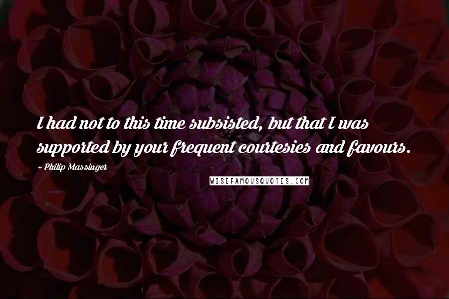 Philip Massinger Quotes: I had not to this time subsisted, but that I was supported by your frequent courtesies and favours.