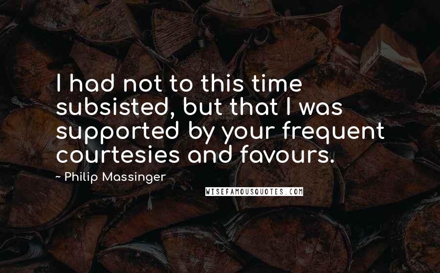 Philip Massinger Quotes: I had not to this time subsisted, but that I was supported by your frequent courtesies and favours.