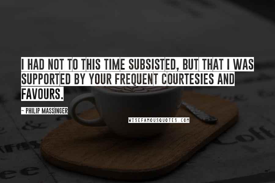 Philip Massinger Quotes: I had not to this time subsisted, but that I was supported by your frequent courtesies and favours.