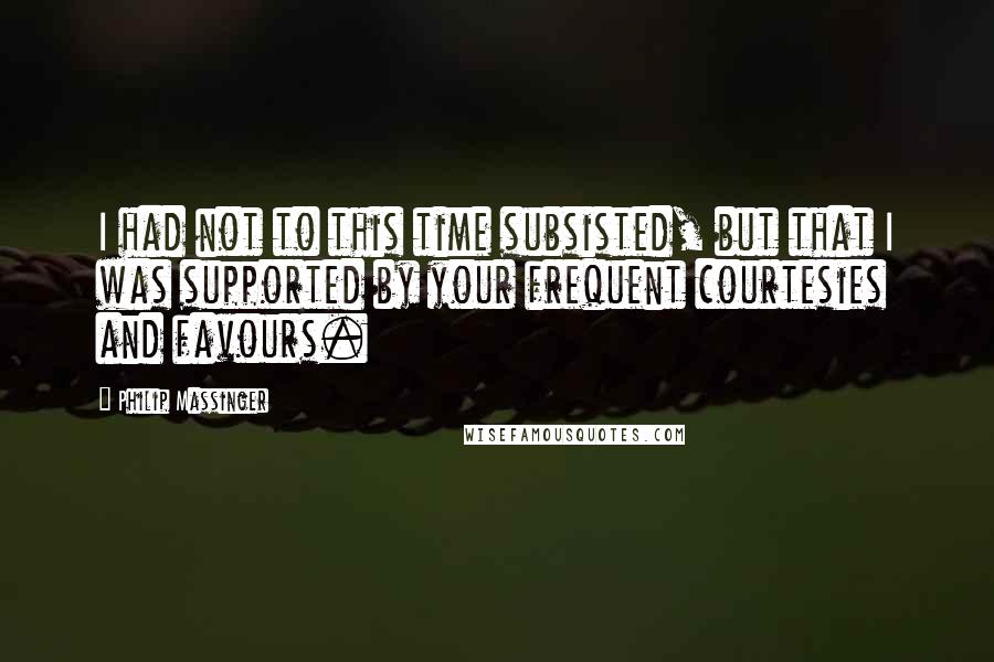 Philip Massinger Quotes: I had not to this time subsisted, but that I was supported by your frequent courtesies and favours.