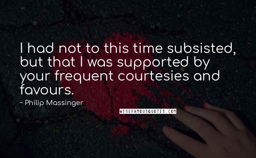 Philip Massinger Quotes: I had not to this time subsisted, but that I was supported by your frequent courtesies and favours.