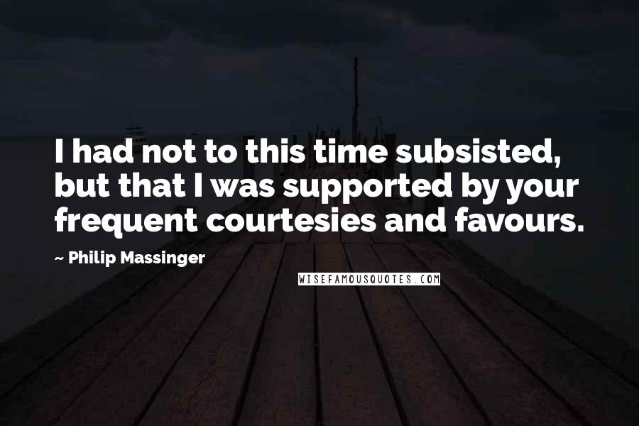 Philip Massinger Quotes: I had not to this time subsisted, but that I was supported by your frequent courtesies and favours.