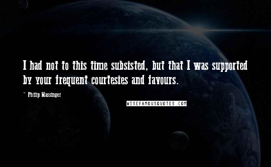 Philip Massinger Quotes: I had not to this time subsisted, but that I was supported by your frequent courtesies and favours.