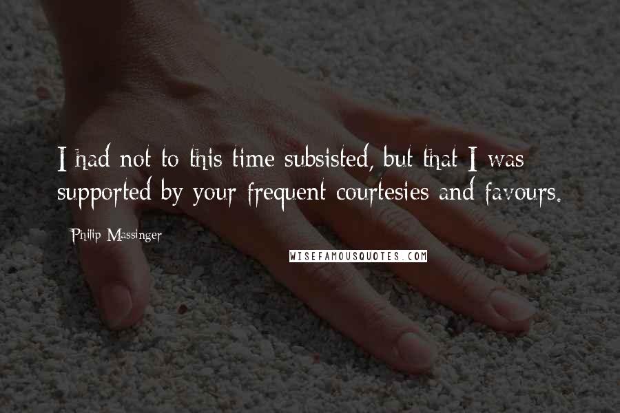 Philip Massinger Quotes: I had not to this time subsisted, but that I was supported by your frequent courtesies and favours.