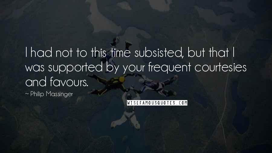 Philip Massinger Quotes: I had not to this time subsisted, but that I was supported by your frequent courtesies and favours.