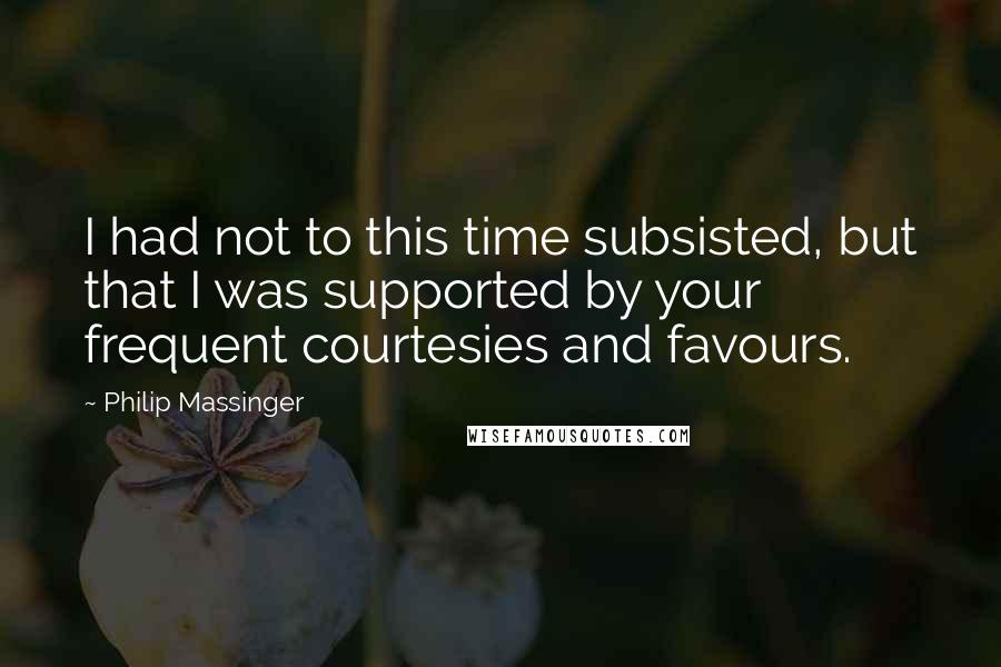 Philip Massinger Quotes: I had not to this time subsisted, but that I was supported by your frequent courtesies and favours.