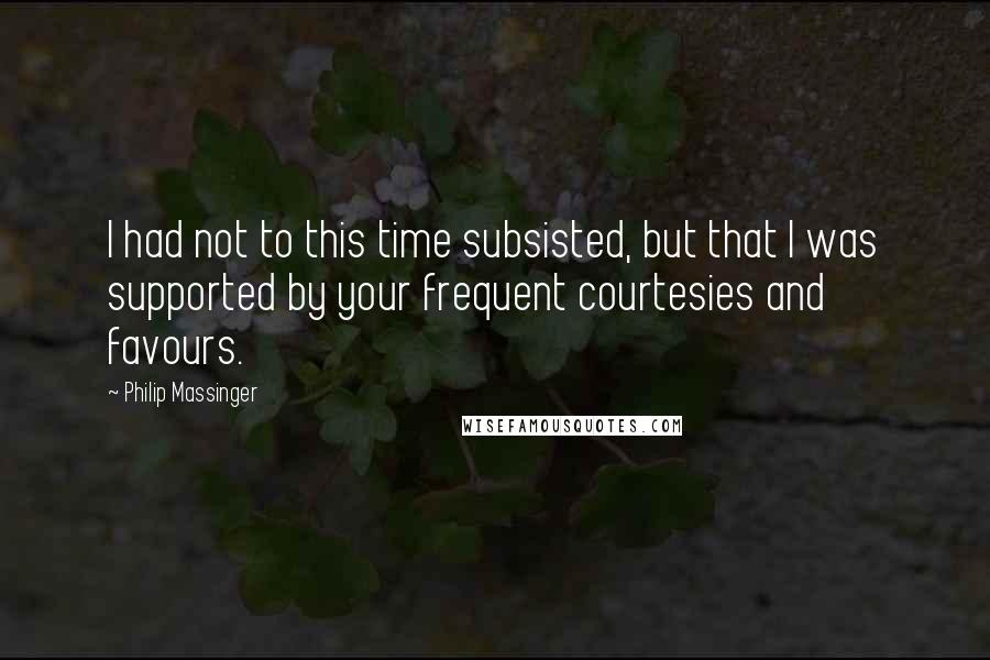 Philip Massinger Quotes: I had not to this time subsisted, but that I was supported by your frequent courtesies and favours.