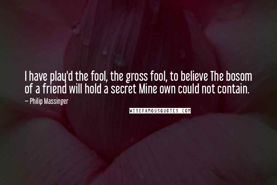 Philip Massinger Quotes: I have play'd the fool, the gross fool, to believe The bosom of a friend will hold a secret Mine own could not contain.