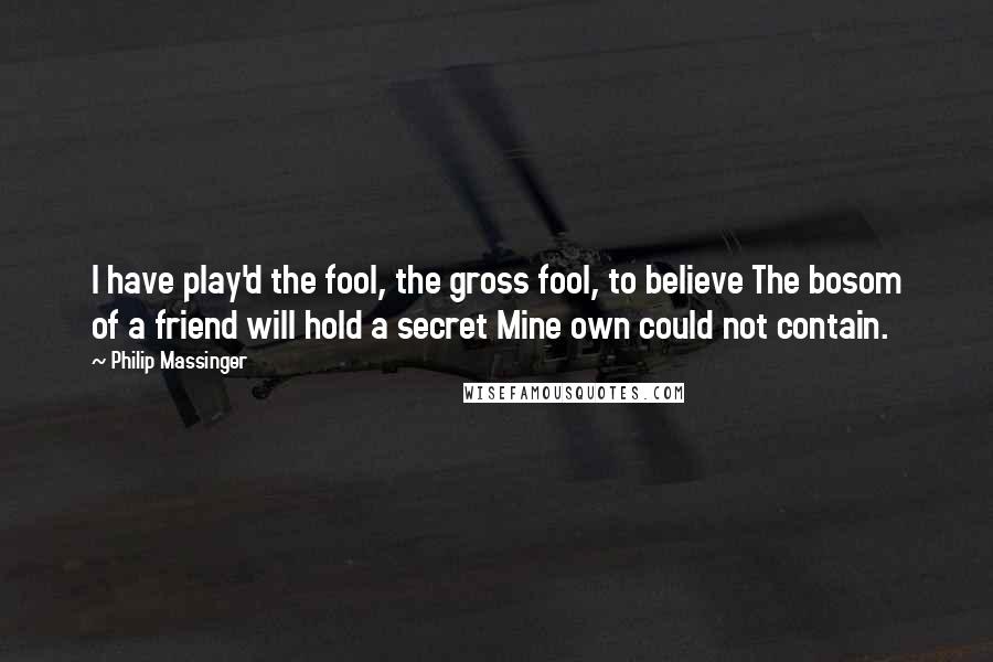 Philip Massinger Quotes: I have play'd the fool, the gross fool, to believe The bosom of a friend will hold a secret Mine own could not contain.