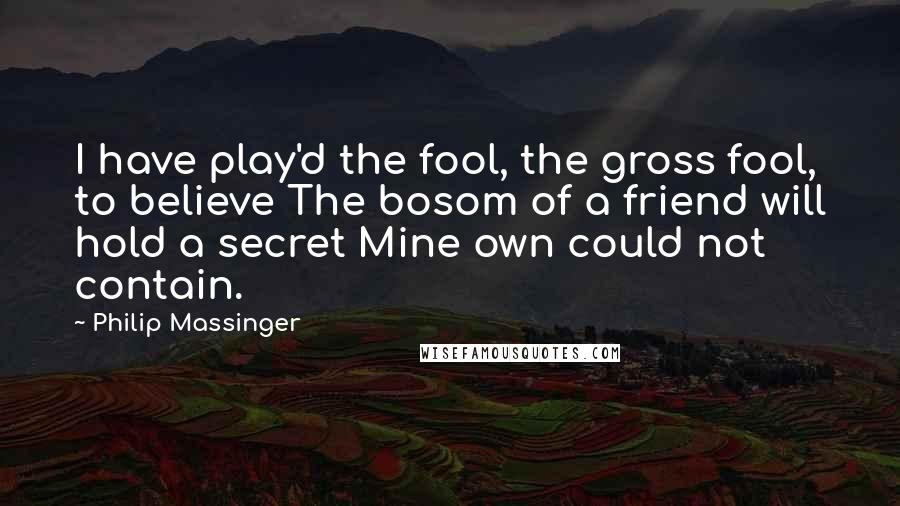 Philip Massinger Quotes: I have play'd the fool, the gross fool, to believe The bosom of a friend will hold a secret Mine own could not contain.