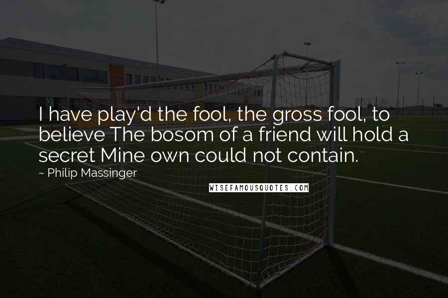 Philip Massinger Quotes: I have play'd the fool, the gross fool, to believe The bosom of a friend will hold a secret Mine own could not contain.