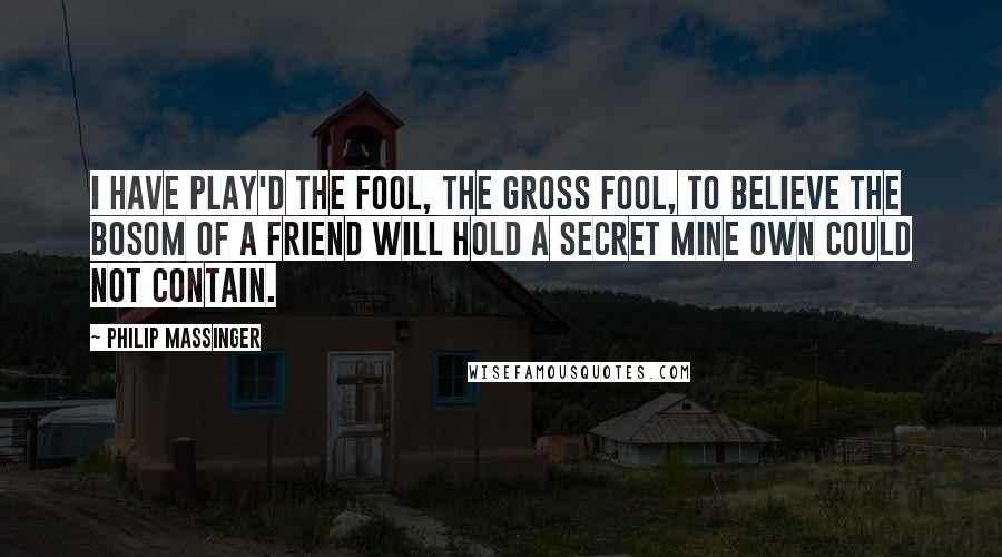 Philip Massinger Quotes: I have play'd the fool, the gross fool, to believe The bosom of a friend will hold a secret Mine own could not contain.