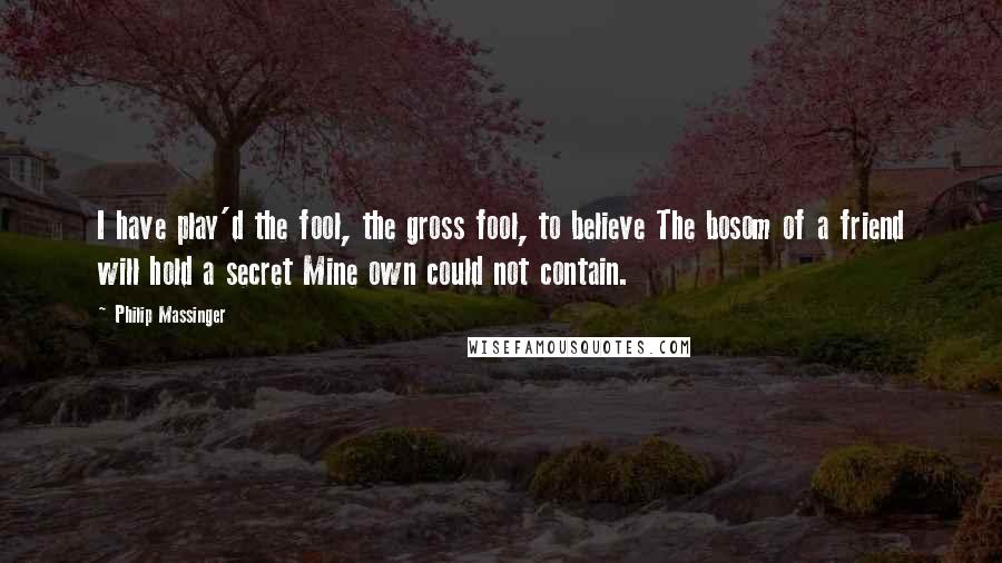 Philip Massinger Quotes: I have play'd the fool, the gross fool, to believe The bosom of a friend will hold a secret Mine own could not contain.