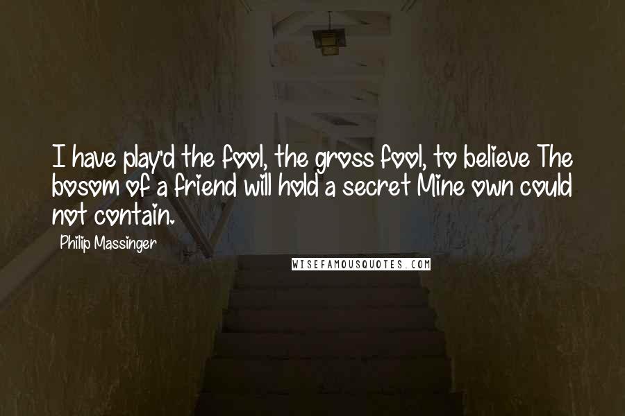 Philip Massinger Quotes: I have play'd the fool, the gross fool, to believe The bosom of a friend will hold a secret Mine own could not contain.