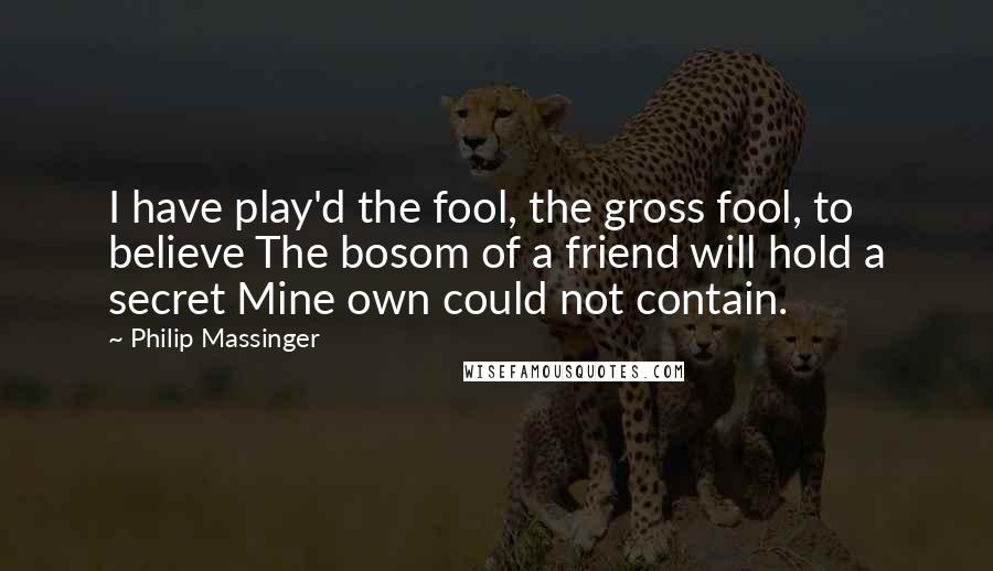 Philip Massinger Quotes: I have play'd the fool, the gross fool, to believe The bosom of a friend will hold a secret Mine own could not contain.